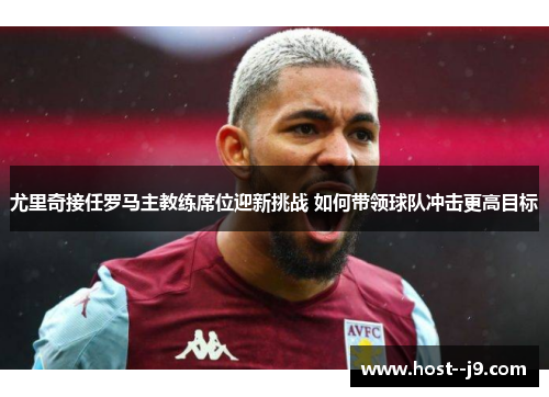 尤里奇接任罗马主教练席位迎新挑战 如何带领球队冲击更高目标